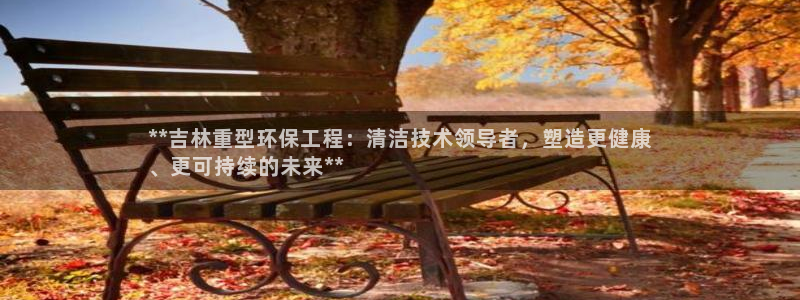 彩名堂计划怎么买胜率高：**吉林重型环保工程：清洁技术领导者，塑造更健康
、更可持续的未来**